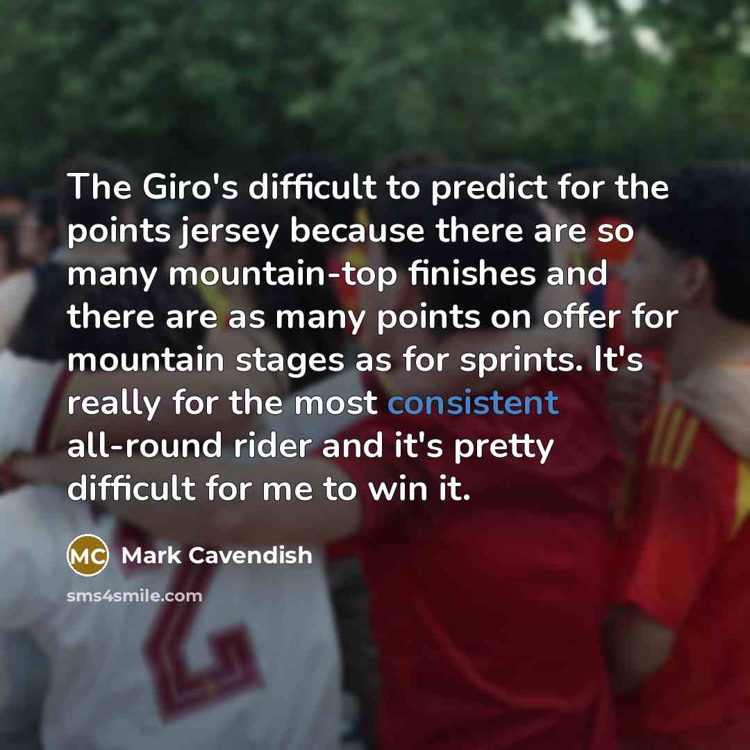 “The Giro's difficult to predict for the points jersey because there are so many mountain-top finishes and there are as many points on offer for mountain stages as for sprints. It's really for the most consistent all-round rider and it's pretty difficult for me to win it.” quote by Mark Cavendish