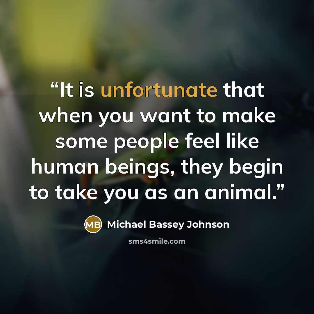 “It is unfortunate that when you want to make some people feel like human beings, they begin to take you as an animal.” quote by Michael Bassey Johnson