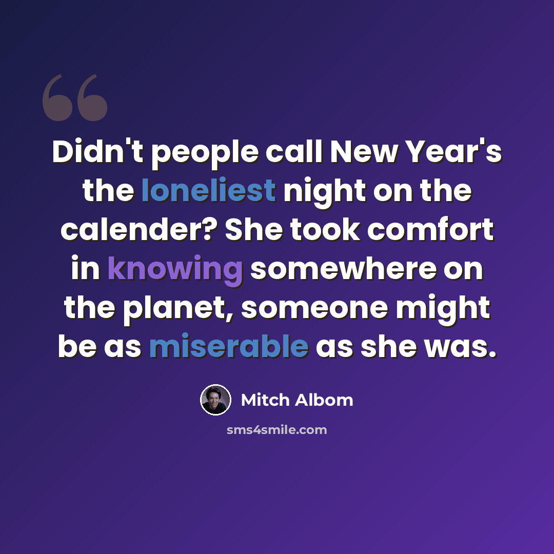 “Didn't people call New Year's the loneliest night on the calender? She took comfort in knowing somewhere on the planet, someone might be as miserable as she was.” quote by Mitch Albom