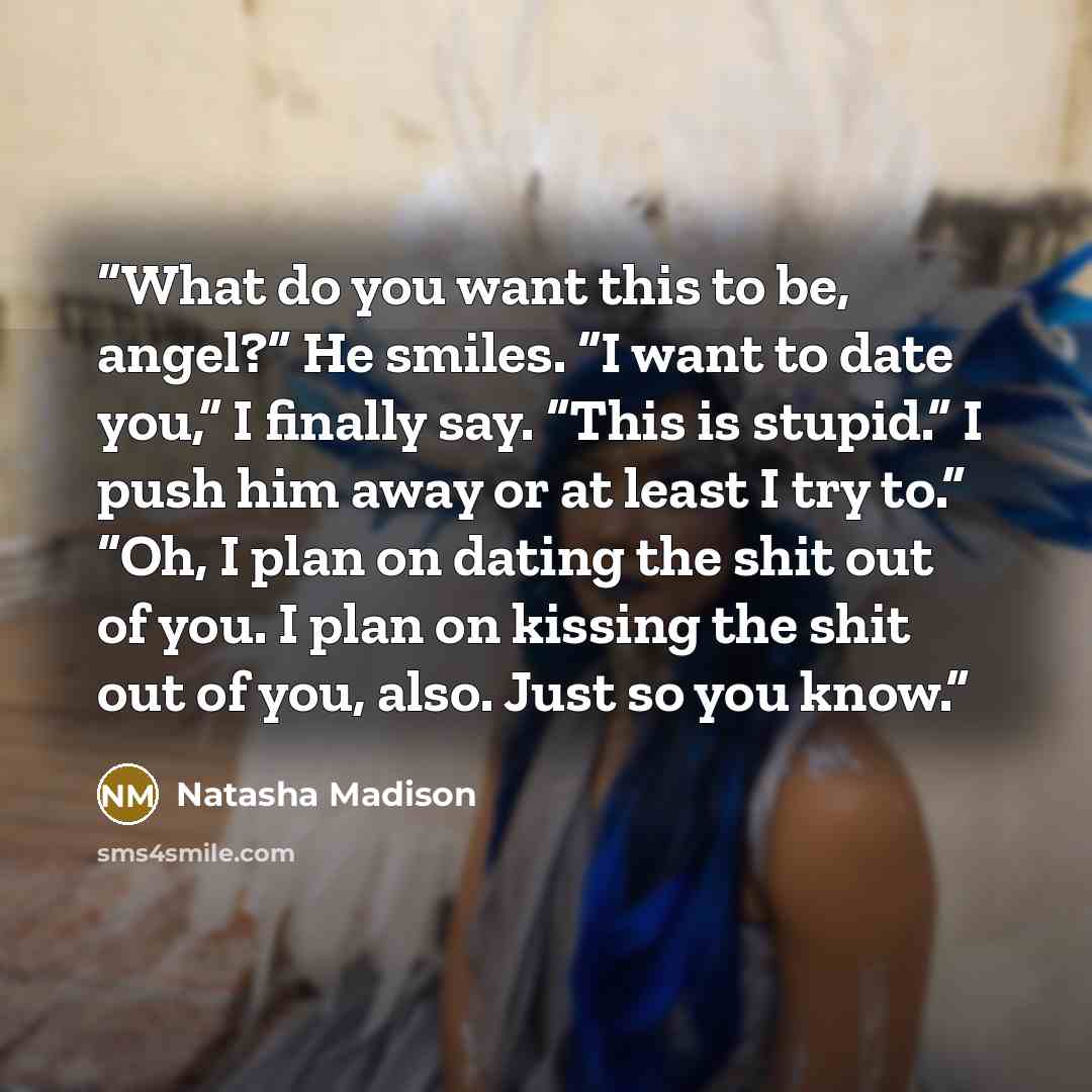 “What do you want this to be, angel?” He smiles. “I want to date you,” I finally say. “This is stupid.” I push him away or at least I try to.” “Oh, I plan on dating the shit out of you. I plan on kissing the shit out of you, also. Just so you know.” quote by Natasha Madison