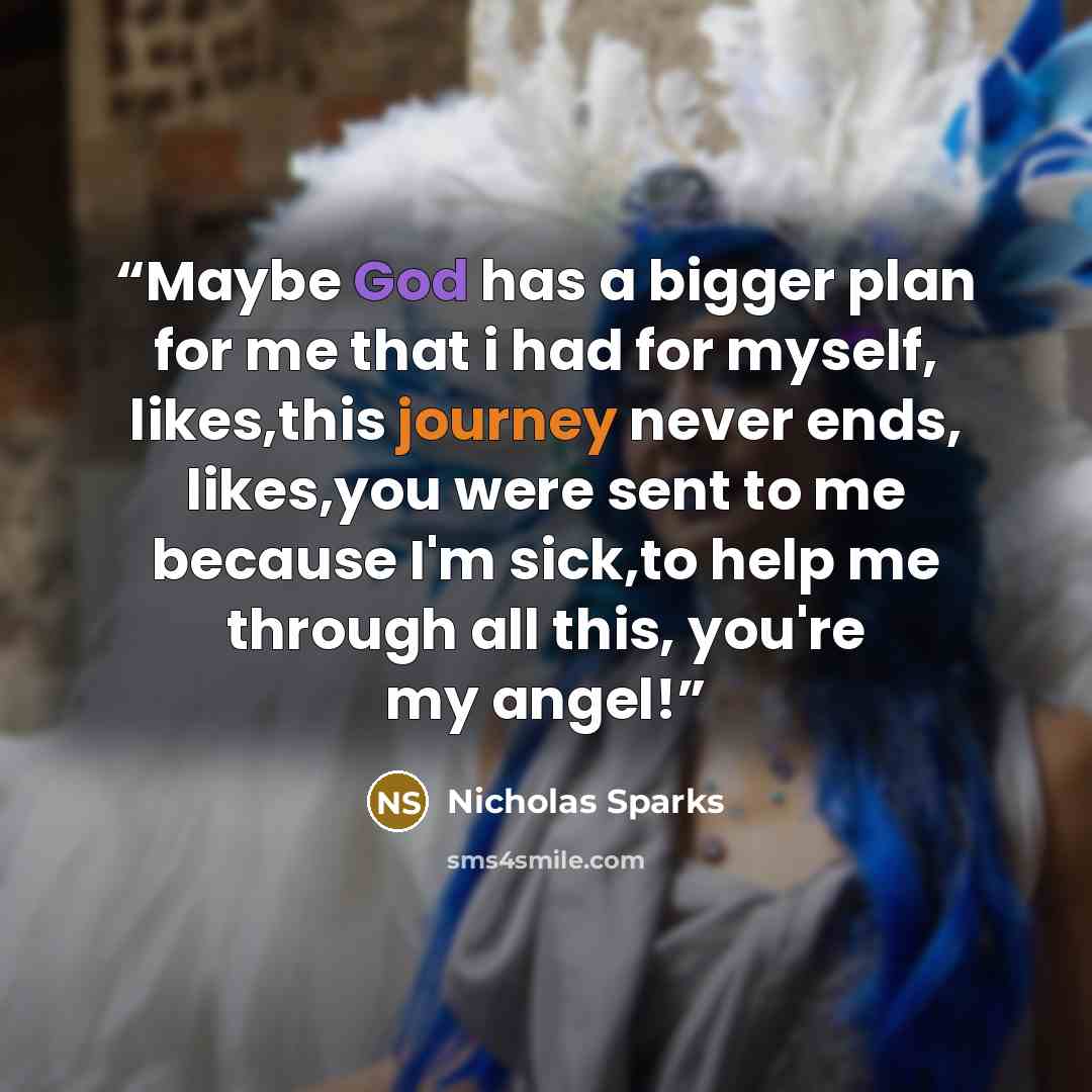 “Maybe God has a bigger plan for me that i had for myself, likes,this journey never ends, likes,you were sent to me because I'm sick,to help me through all this, you're my angel!” quote by Nicholas Sparks