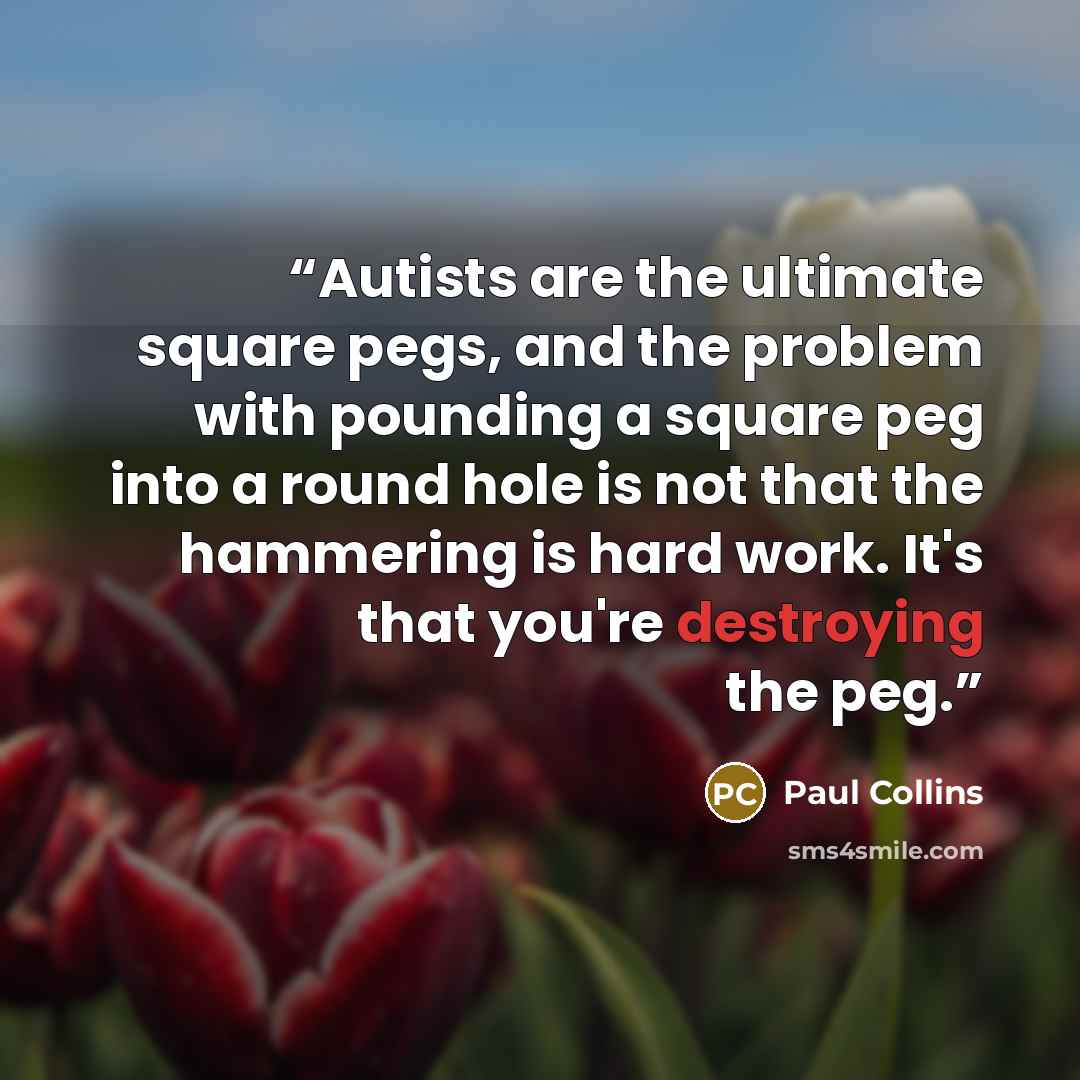 “Autists are the ultimate square pegs, and the problem with pounding a square peg into a round hole is not that the hammering is hard work. It's that you're destroying the peg.” quote by Paul Collins