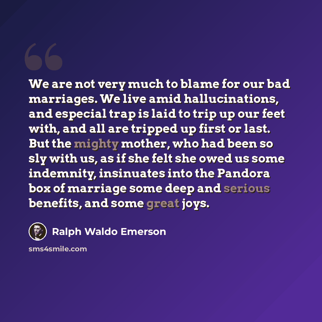 “We are not very much to blame for our bad marriages. We live amid hallucinations, and especial trap is laid to trip up our feet with, and all are tripped up first or last. But the mighty mother, who had been so sly with us, as if she felt she owed us some indemnity, insinuates into the Pandora box…” quote by Ralph Waldo Emerson