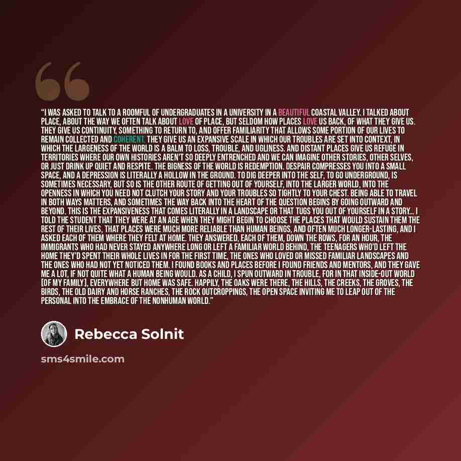“I was asked to talk to a roomful of undergraduates in a university in a beautiful coastal valley. I talked about place, about the way we often talk about love of place, but seldom how places love us back, of what they give us. They give us continuity, something to return to, and offer familiarity…” quote by Rebecca Solnit