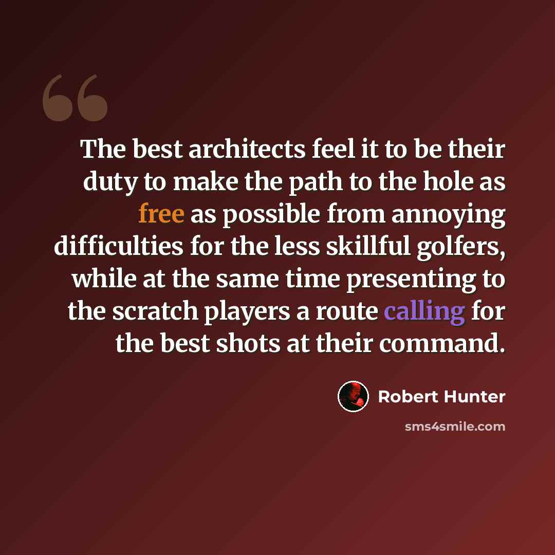 “The best architects feel it to be their duty to make the path to the hole as free as possible from annoying difficulties for the less skillful golfers, while at the same time presenting to the scratch players a route calling for the best shots at their command.” quote by Robert Hunter