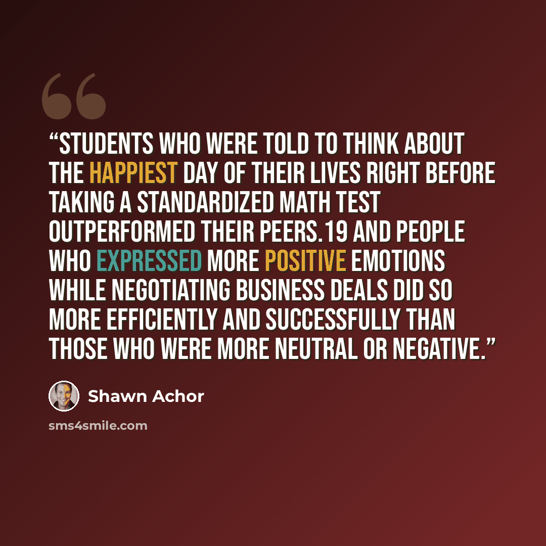 “students who were told to think about the happiest day of their lives right before taking a standardized math test outperformed their peers.19 And people who expressed more positive emotions while negotiating business deals did so more efficiently and successfully than those who were more neutral…” quote by Shawn Achor