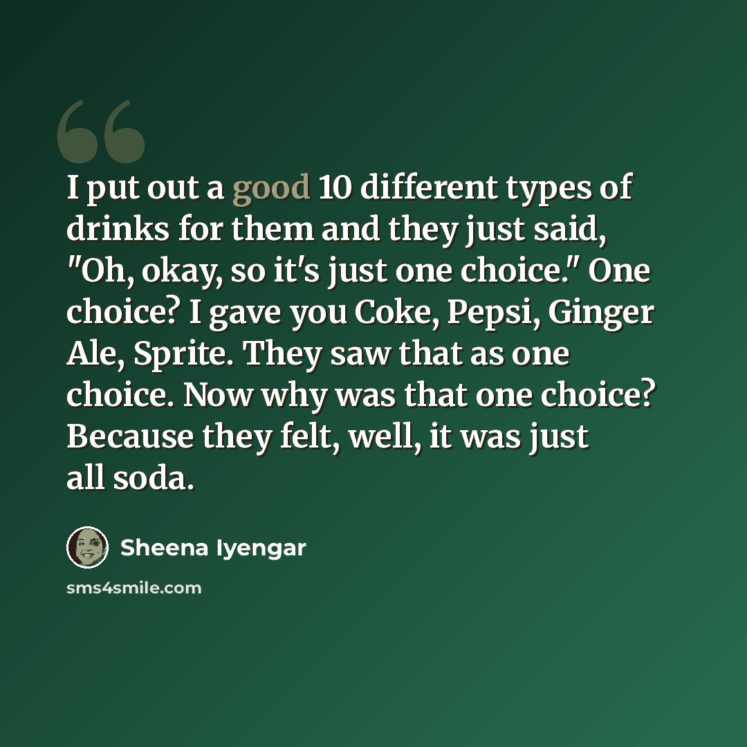 “I put out a good 10 different types of drinks for them and they just said, "Oh, okay, so it's just one choice." One choice? I gave you Coke, Pepsi, Ginger Ale, Sprite. They saw that as one choice. Now why was that one choice? Because they felt, well, it was just all soda.” quote by Sheena Iyengar