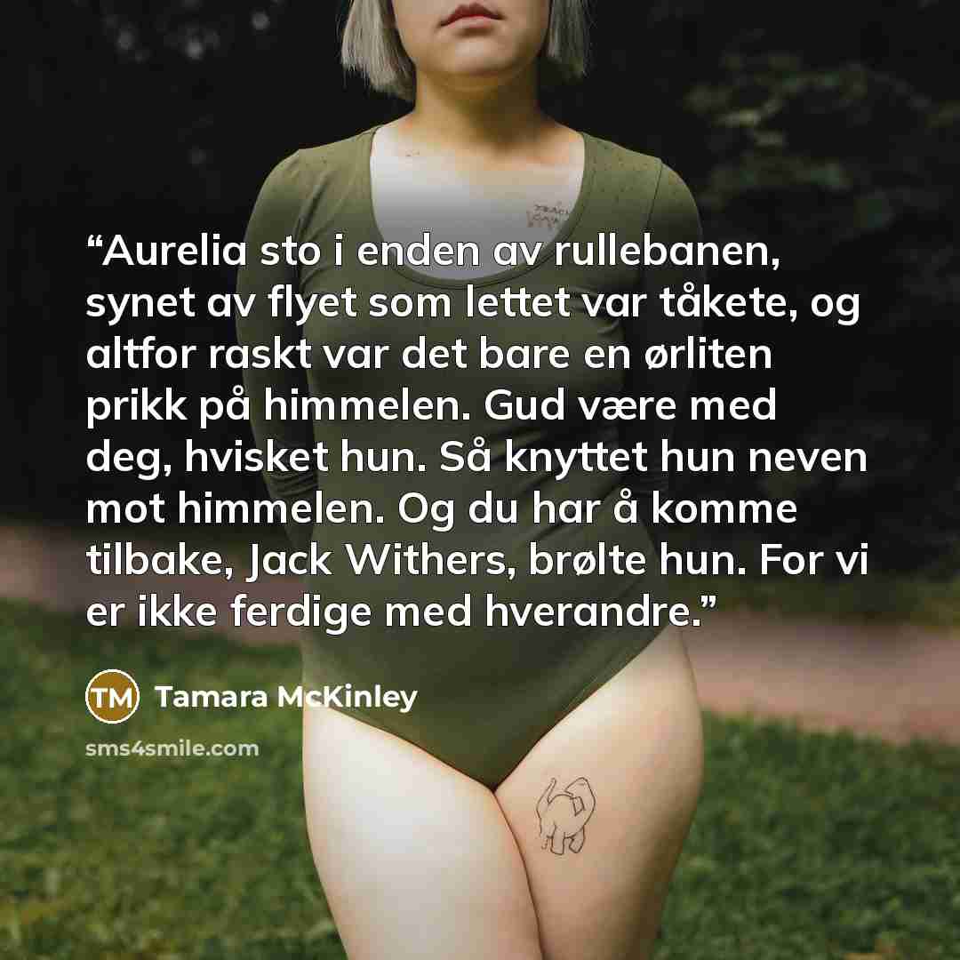 “Aurelia sto i enden av rullebanen, synet av flyet som lettet var tåkete, og altfor raskt var det bare en ørliten prikk på himmelen. Gud være med deg, hvisket hun. Så knyttet hun neven mot himmelen. Og du har å komme tilbake, Jack Withers, brølte hun. For vi er ikke ferdige med hverandre.” quote by Tamara McKinley