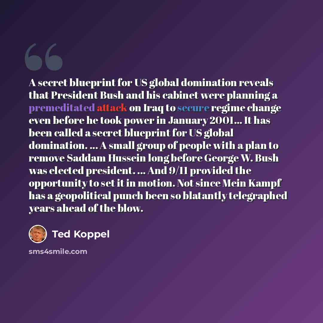“A secret blueprint for US global domination reveals that President Bush and his cabinet were planning a premeditated attack on Iraq to secure regime change even before he took power in January 2001... It has been called a secret blueprint for US global domination. ... A small group of people with…” quote by Ted Koppel