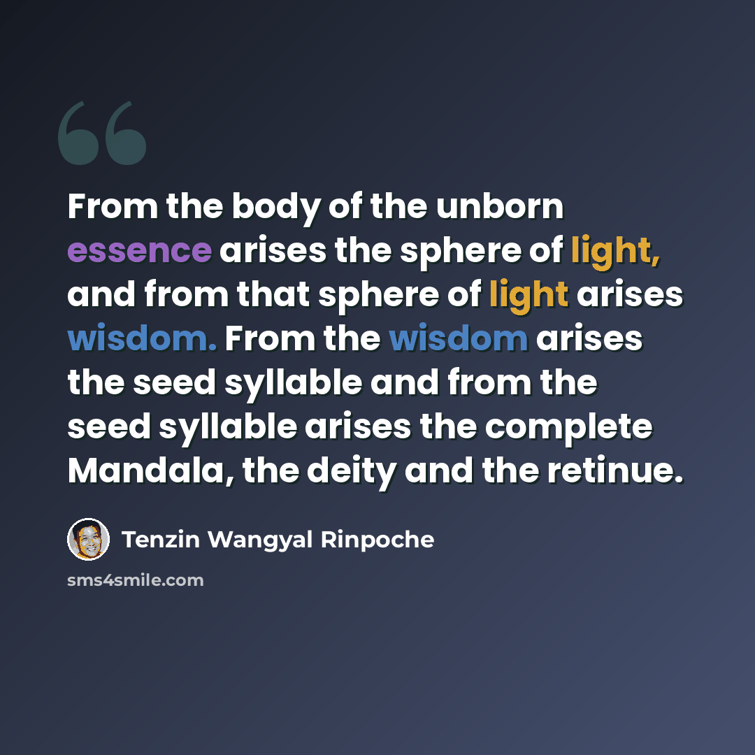 “From the body of the unborn essence arises the sphere of light, and from that sphere of light arises wisdom. From the wisdom arises the seed syllable and from the seed syllable arises the complete Mandala, the deity and the retinue.” quote by Tenzin Wangyal Rinpoche