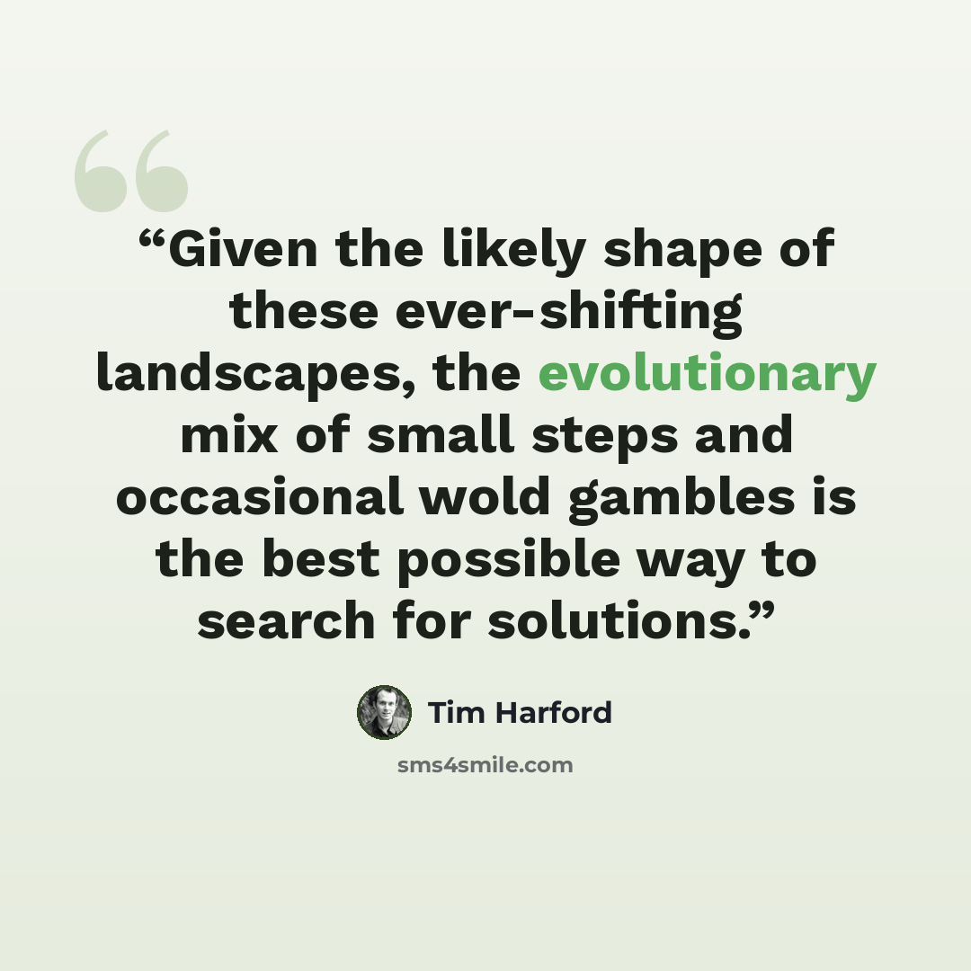 “Given the likely shape of these ever-shifting landscapes, the evolutionary mix of small steps and occasional wold gambles is the best possible way to search for solutions.” quote by Tim Harford