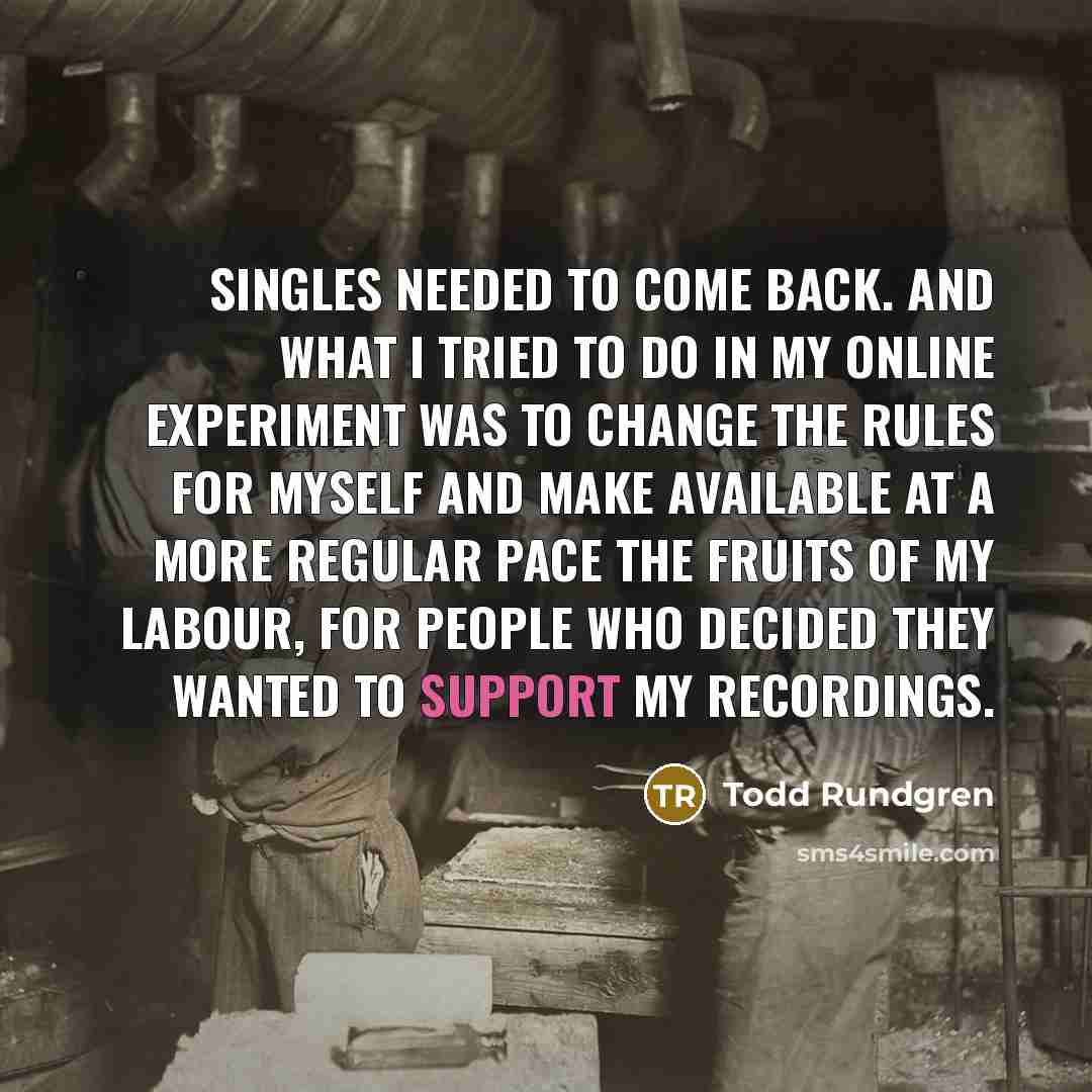 “Singles needed to come back. And what I tried to do in my online experiment was to change the rules for myself and make available at a more regular pace the fruits of my labour, for people who decided they wanted to support my recordings.” quote by Todd Rundgren