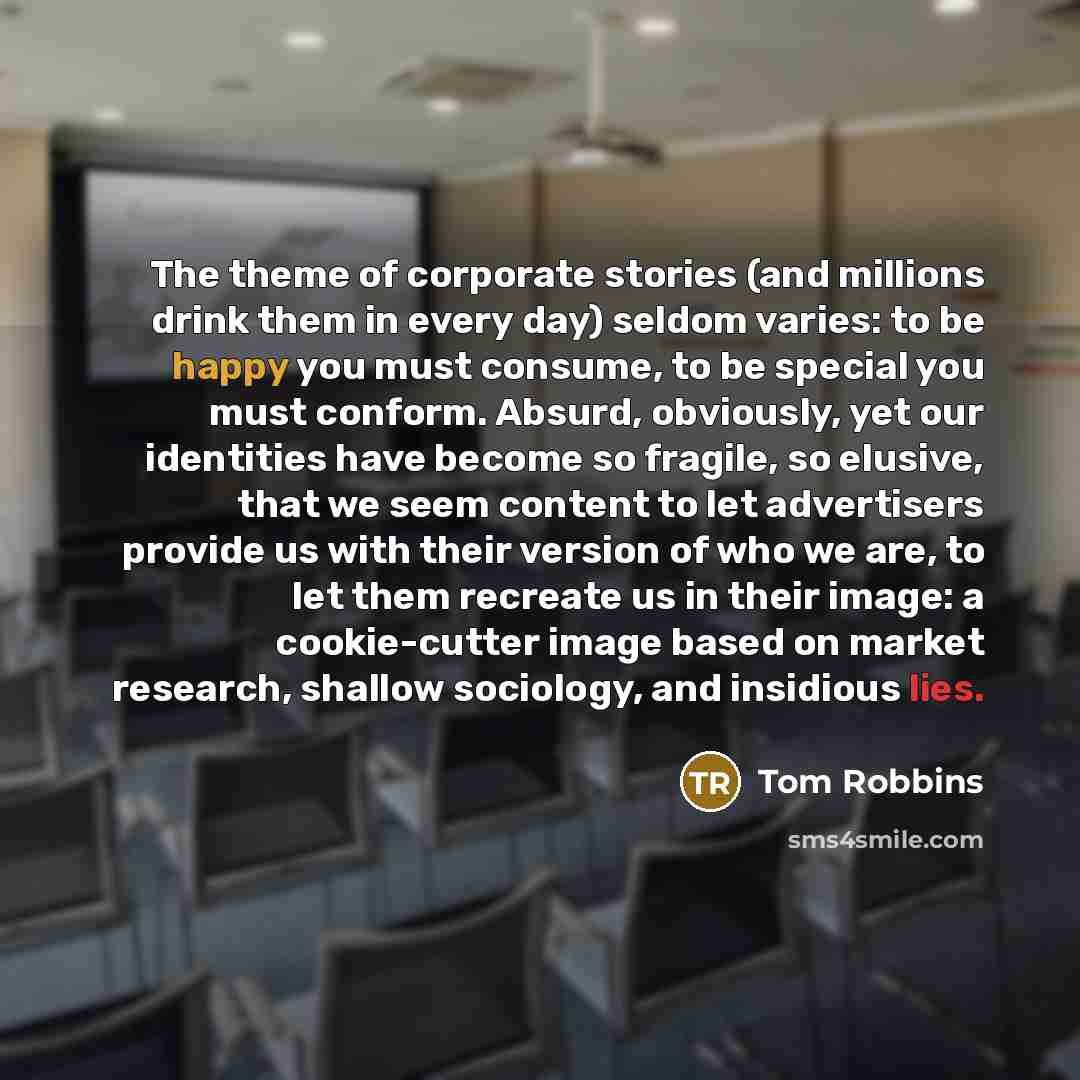 “The theme of corporate stories (and millions drink them in every day) seldom varies: to be happy you must consume, to be special you must conform. Absurd, obviously, yet our identities have become so fragile, so elusive, that we seem content to let advertisers provide us with their version of who…” quote by Tom Robbins