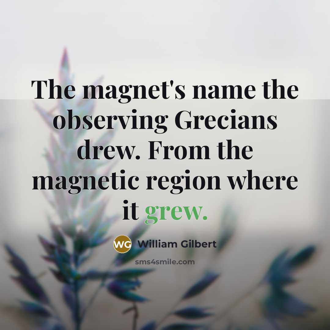 “The magnet's name the observing Grecians drew. From the magnetic region where it grew.” quote by William Gilbert