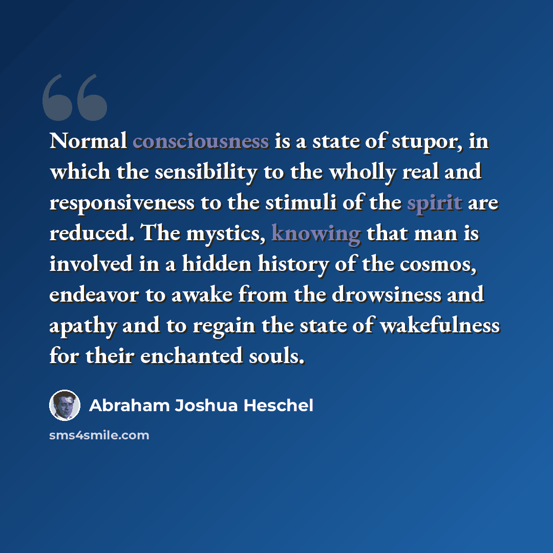 “Normal consciousness is a state of stupor, in which the sensibility to the wholly real and responsiveness to the stimuli of the spirit are reduced. The mystics, knowing that man is involved in a hidden history of the cosmos, endeavor to awake from the drowsiness and apathy and to regain the state…” quote by Abraham Joshua Heschel