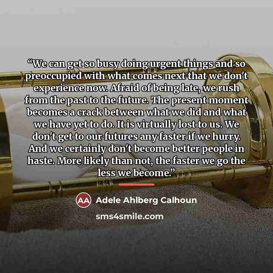 “We can get so busy doing urgent things and so preoccupied with what comes next that we don't experience now. Afraid of being late, we rush from the past to the future. The present moment becomes a crack between what we did and what we have yet to do. It is virtually lost to us. We don't get to our…” quote by Adele Ahlberg Calhoun