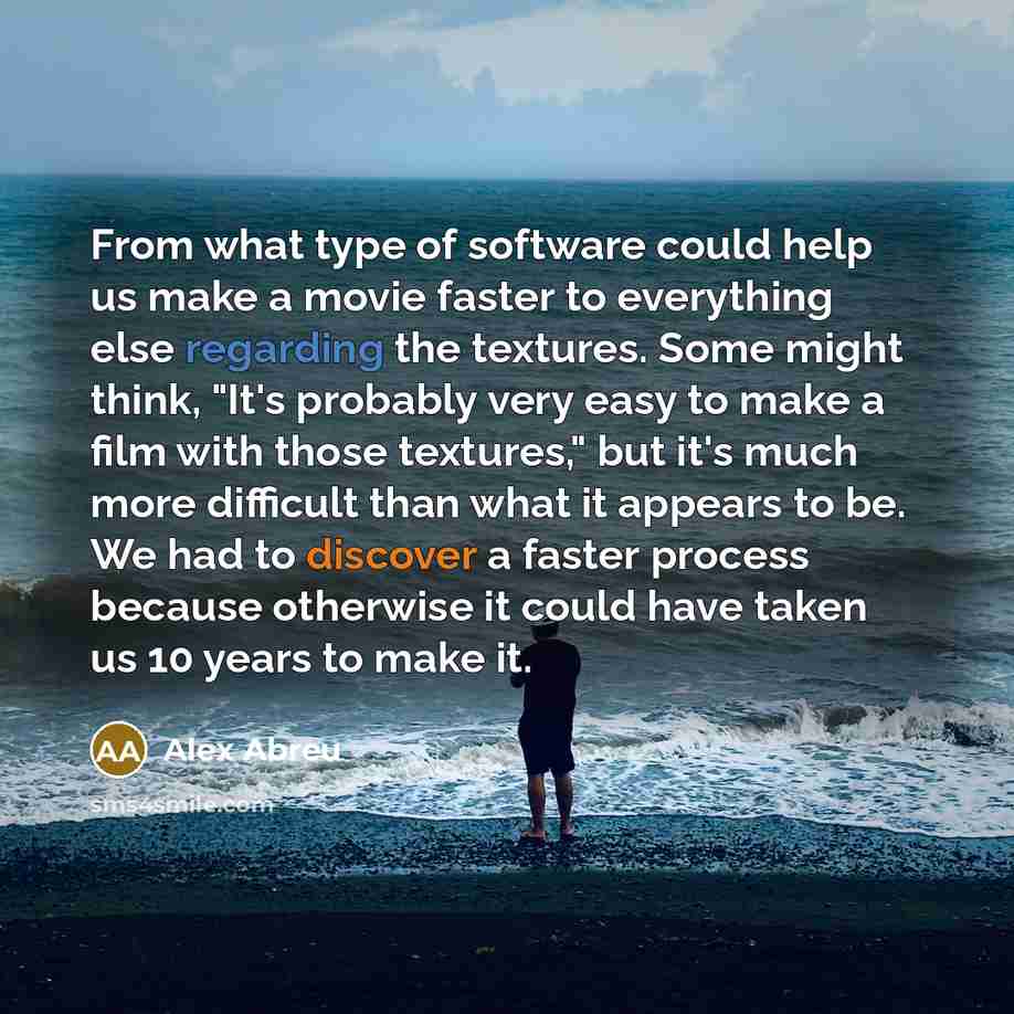“From what type of software could help us make a movie faster to everything else regarding the textures. Some might think, "It's probably very easy to make a film with those textures," but it's much more difficult than what it appears to be. We had to discover a faster process because otherwise it…” quote by Alex Abreu