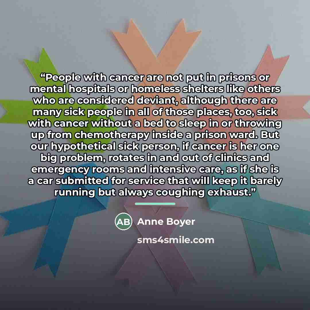 “People with cancer are not put in prisons or mental hospitals or homeless shelters like others who are considered deviant, although there are many sick people in all of those places, too, sick with cancer without a bed to sleep in or throwing up from chemotherapy inside a prison ward. But our…” quote by Anne Boyer
