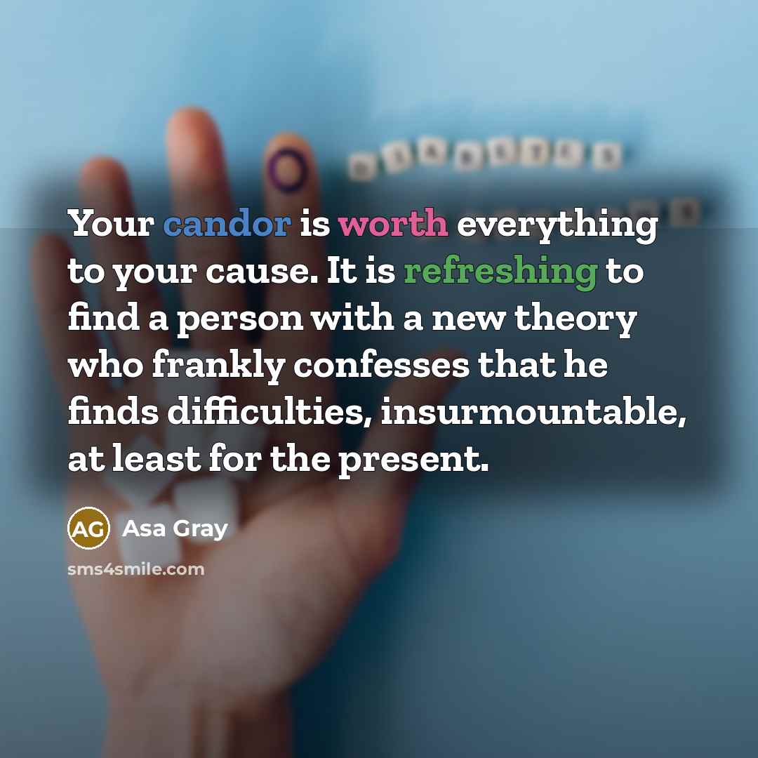 “Your candor is worth everything to your cause. It is refreshing to find a person with a new theory who frankly confesses that he finds difficulties, insurmountable, at least for the present.” quote by Asa Gray
