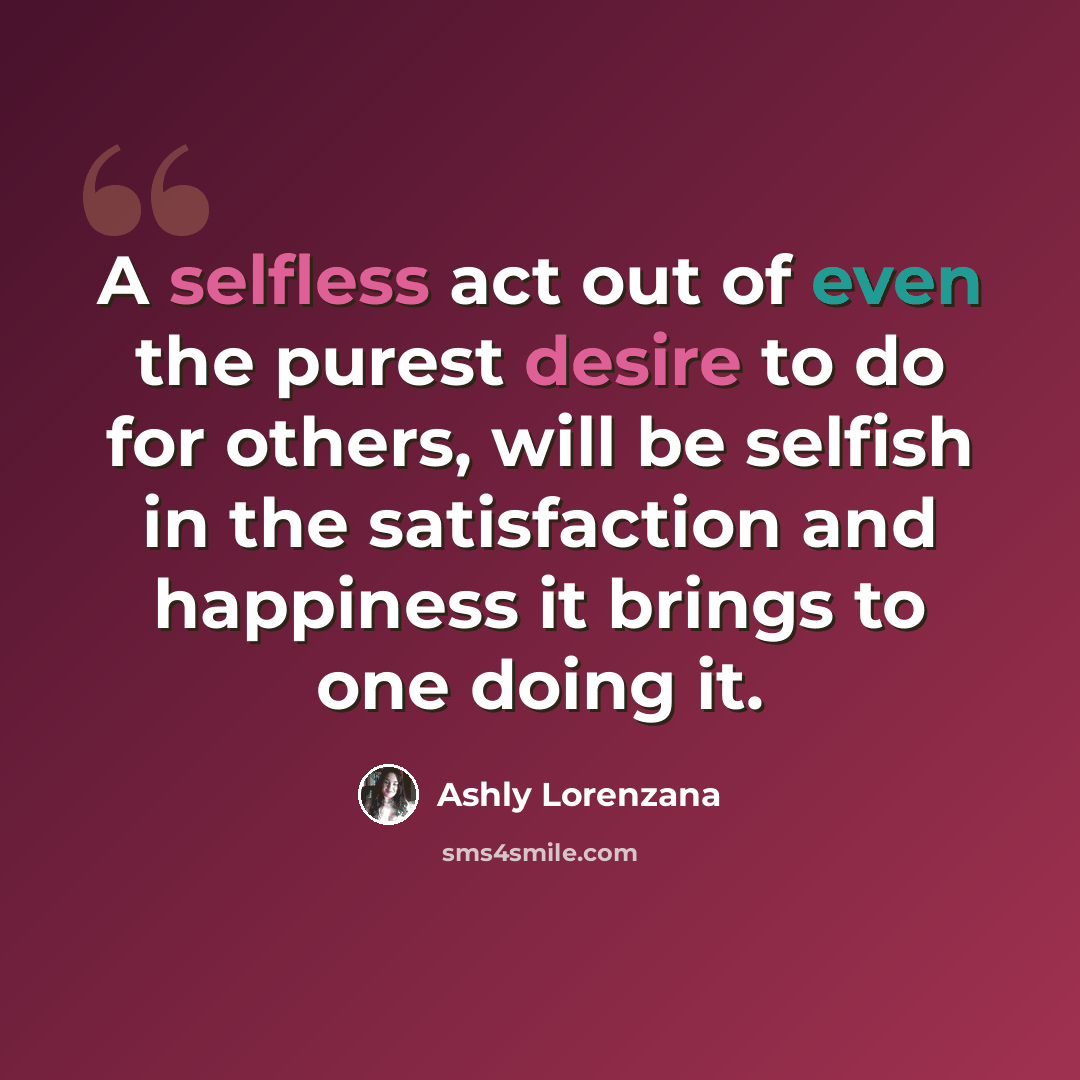 “A selfless act out of even the purest desire to do for others, will be selfish in the satisfaction and happiness it brings to one doing it.” quote by Ashly Lorenzana