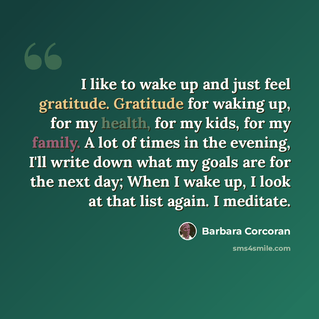 “I like to wake up and just feel gratitude. Gratitude for waking up, for my health, for my kids, for my family. A lot of times in the evening, I'll write down what my goals are for the next day; When I wake up, I look at that list again. I meditate.” quote by Barbara Corcoran