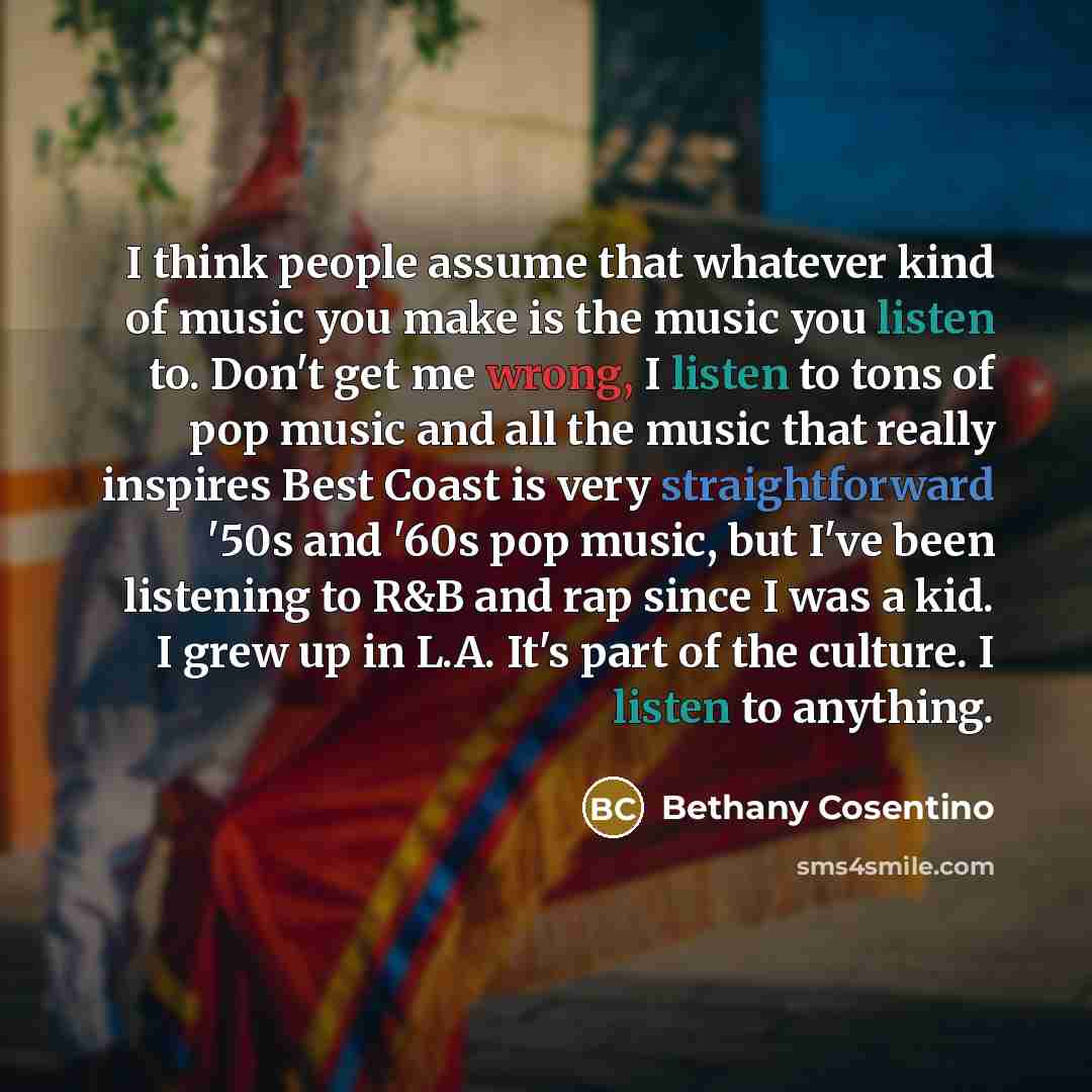 “I think people assume that whatever kind of music you make is the music you listen to. Don't get me wrong, I listen to tons of pop music and all the music that really inspires Best Coast is very straightforward '50s and '60s pop music, but I've been listening to R&B and rap since I was a kid. I…” quote by Bethany Cosentino