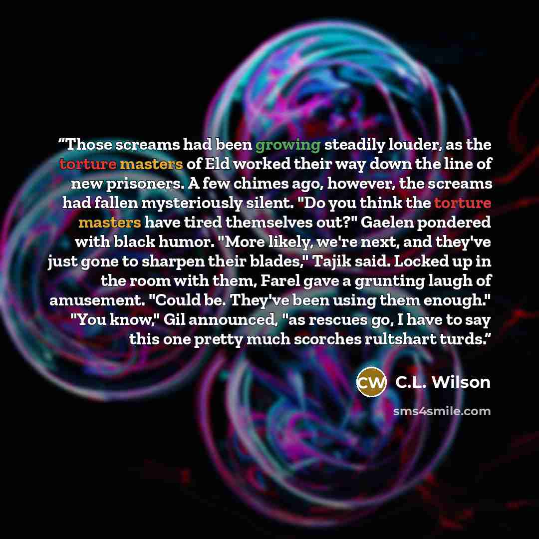 “Those screams had been growing steadily louder, as the torture masters of Eld worked their way down the line of new prisoners. A few chimes ago, however, the screams had fallen mysteriously silent. "Do you think the torture masters have tired themselves out?" Gaelen pondered with black humor…” quote by C.L. Wilson
