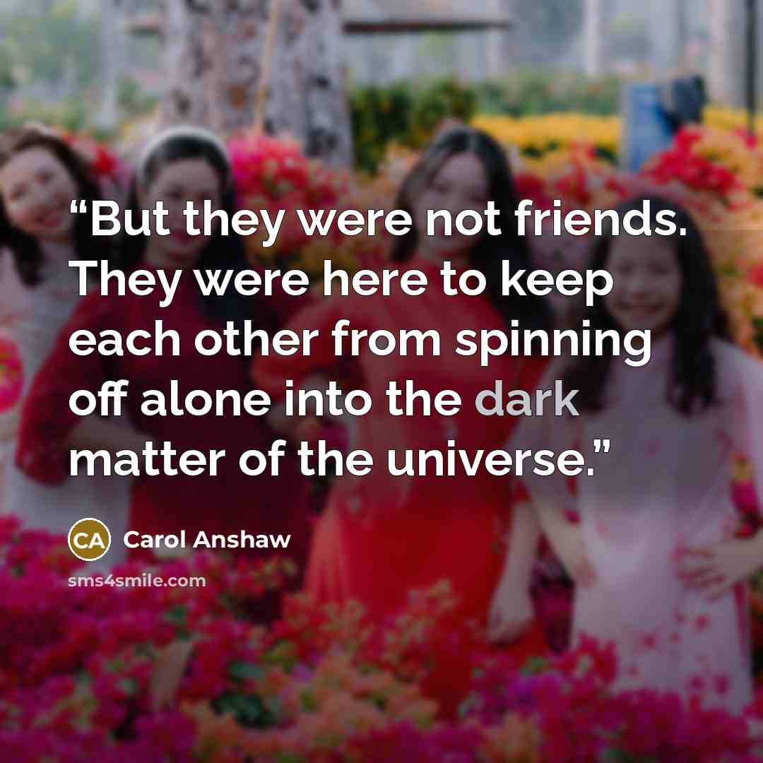 “But they were not friends. They were here to keep each other from spinning off alone into the dark matter of the universe.” quote by Carol Anshaw