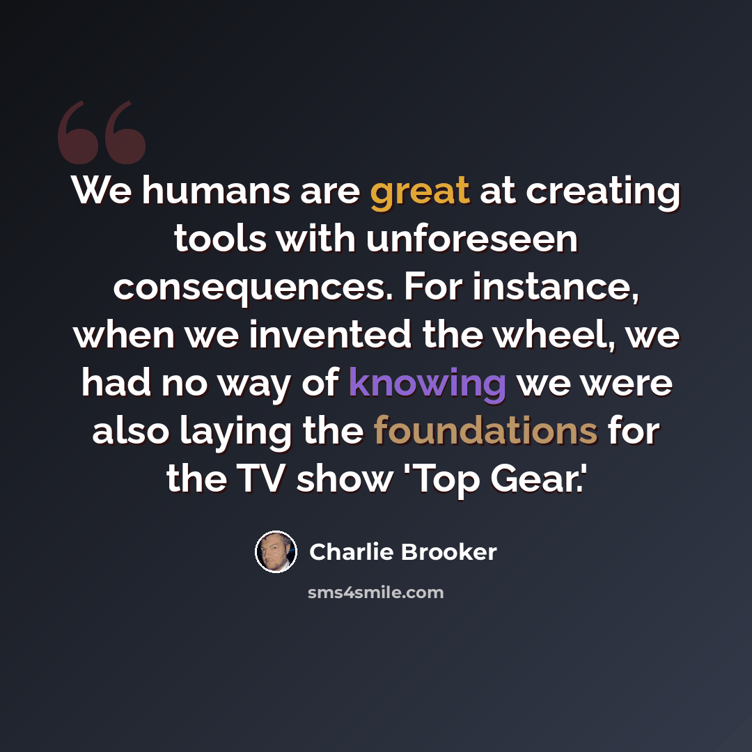 “We humans are great at creating tools with unforeseen consequences. For instance, when we invented the wheel, we had no way of knowing we were also laying the foundations for the TV show 'Top Gear.'” quote by Charlie Brooker