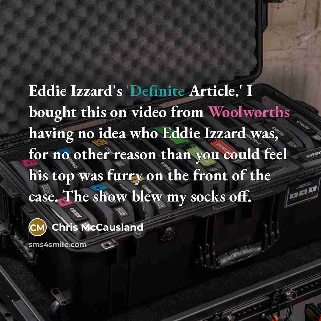 “Eddie Izzard's 'Definite Article.' I bought this on video from Woolworths having no idea who Eddie Izzard was, for no other reason than you could feel his top was furry on the front of the case. The show blew my socks off.” quote by Chris McCausland