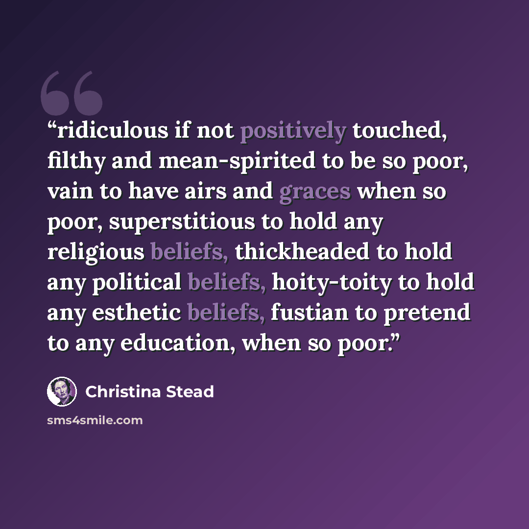 “ridiculous if not positively touched, filthy and mean-spirited to be so poor, vain to have airs and graces when so poor, superstitious to hold any religious beliefs, thickheaded to hold any political beliefs, hoity-toity to hold any esthetic beliefs, fustian to pretend to any education, when so…” quote by Christina Stead