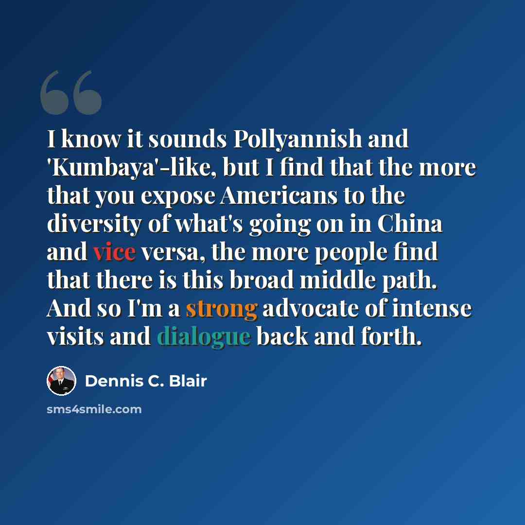 “I know it sounds Pollyannish and 'Kumbaya'-like, but I find that the more that you expose Americans to the diversity of what's going on in China and vice versa, the more people find that there is this broad middle path. And so I'm a strong advocate of intense visits and dialogue back and forth.” quote by Dennis C. Blair