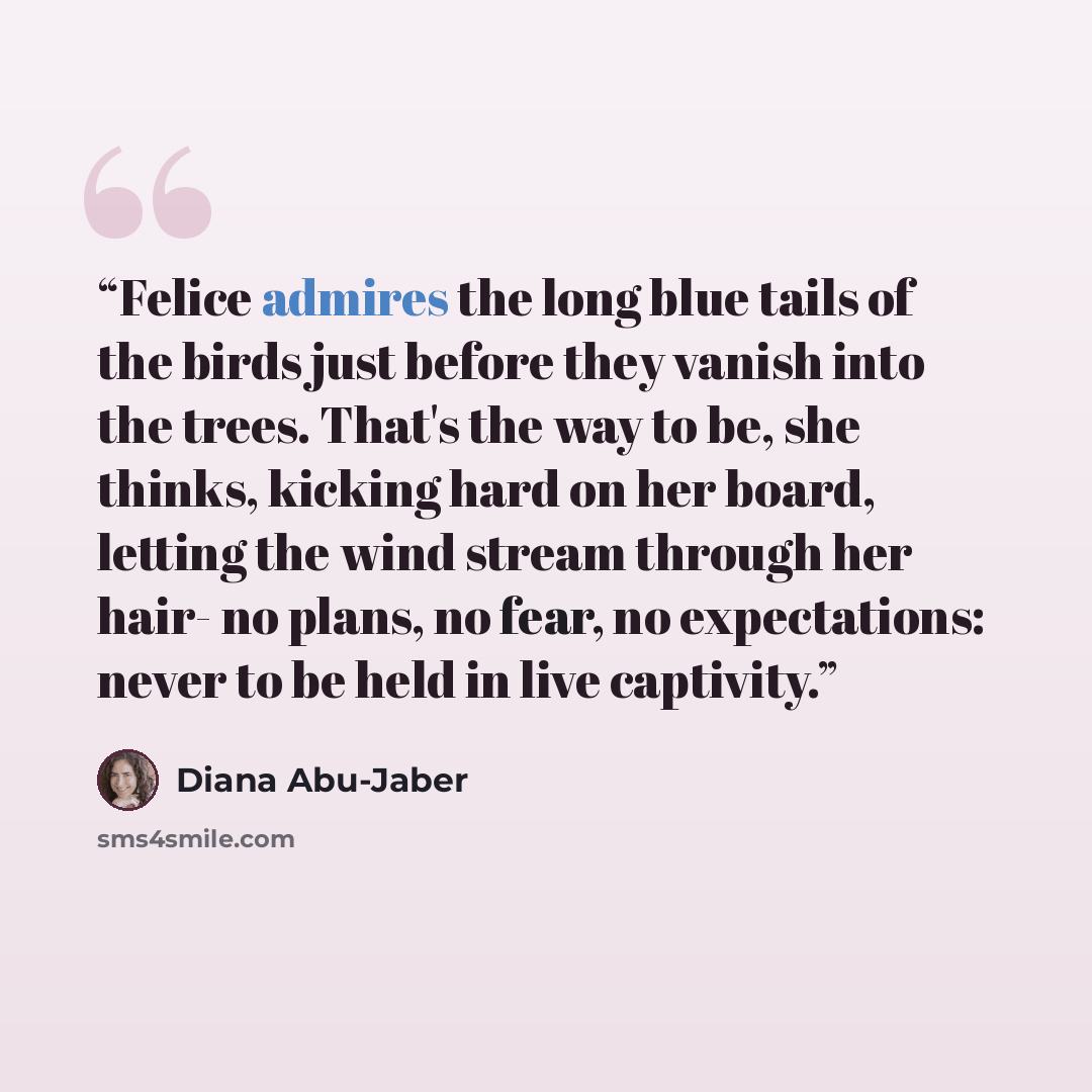 “Felice admires the long blue tails of the birds just before they vanish into the trees. That's the way to be, she thinks, kicking hard on her board, letting the wind stream through her hair- no plans, no fear, no expectations: never to be held in live captivity.” quote by Diana Abu-Jaber