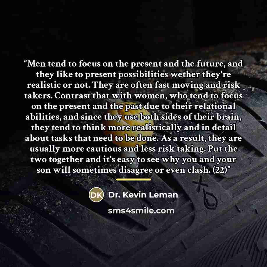 “Men tend to focus on the present and the future, and they like to present possibilities wether they're realistic or not. They are often fast moving and risk takers. Contrast that with women, who tend to focus on the present and the past due to their relational abilities, and since they use both…” quote by Dr. Kevin Leman