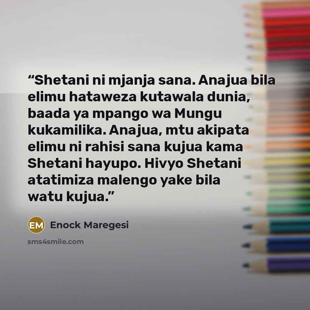 “Shetani ni mjanja sana. Anajua bila elimu hataweza kutawala dunia, baada ya mpango wa Mungu kukamilika. Anajua, mtu akipata elimu ni rahisi sana kujua kama Shetani hayupo. Hivyo Shetani atatimiza malengo yake bila watu kujua.” quote by Enock Maregesi