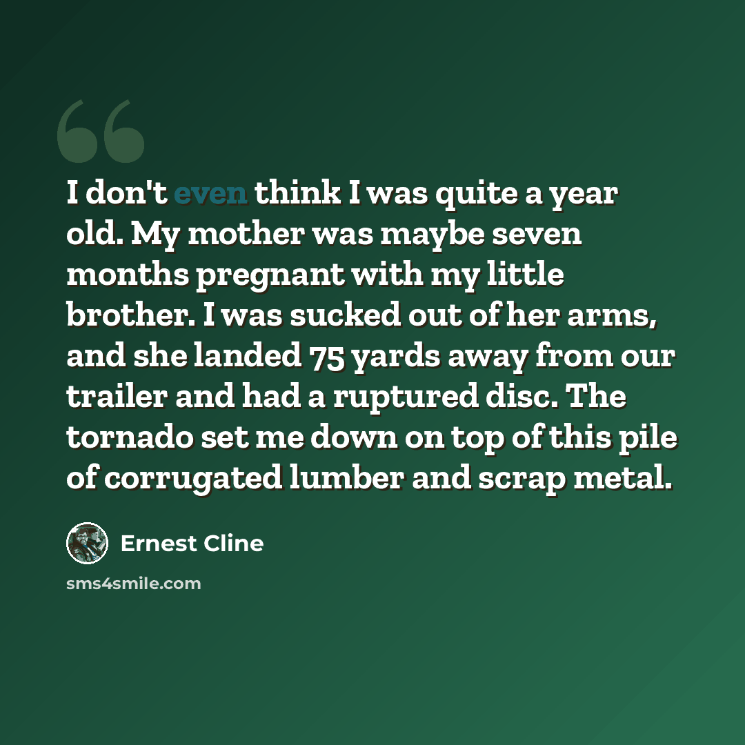 “I don't even think I was quite a year old. My mother was maybe seven months pregnant with my little brother. I was sucked out of her arms, and she landed 75 yards away from our trailer and had a ruptured disc. The tornado set me down on top of this pile of corrugated lumber and scrap metal.” quote by Ernest Cline