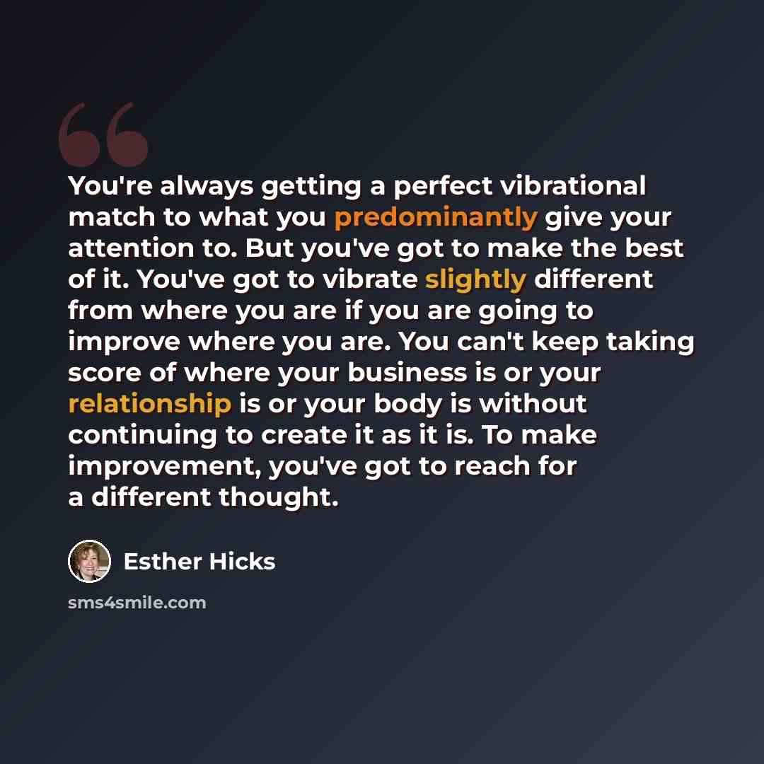 “You're always getting a perfect vibrational match to what you predominantly give your attention to. But you've got to make the best of it. You've got to vibrate slightly different from where you are if you are going to improve where you are. You can't keep taking score of where your business is or…” quote by Esther Hicks