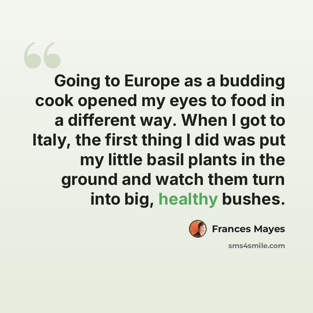 “Going to Europe as a budding cook opened my eyes to food in a different way. When I got to Italy, the first thing I did was put my little basil plants in the ground and watch them turn into big, healthy bushes.” quote by Frances Mayes
