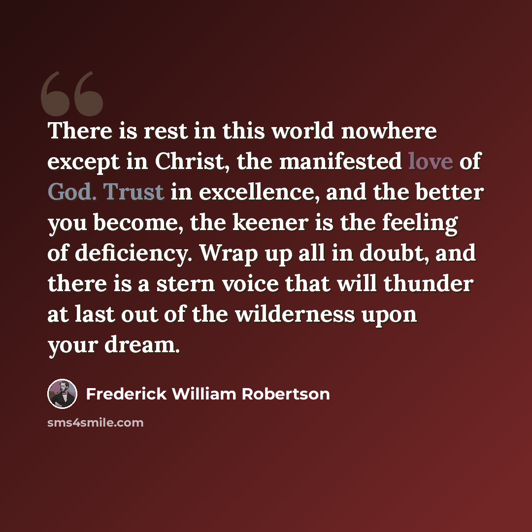 “There is rest in this world nowhere except in Christ, the manifested love of God. Trust in excellence, and the better you become, the keener is the feeling of deficiency. Wrap up all in doubt, and there is a stern voice that will thunder at last out of the wilderness upon your dream.” quote by Frederick William Robertson