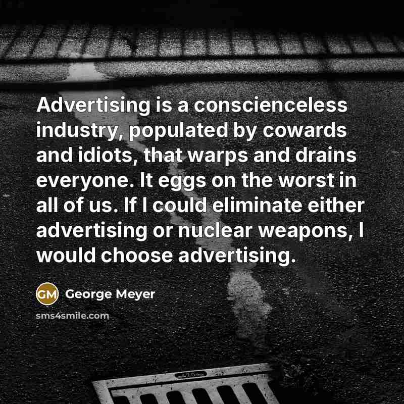 “Advertising is a conscienceless industry, populated by cowards and idiots, that warps and drains everyone. It eggs on the worst in all of us. If I could eliminate either advertising or nuclear weapons, I would choose advertising.” quote by George Meyer