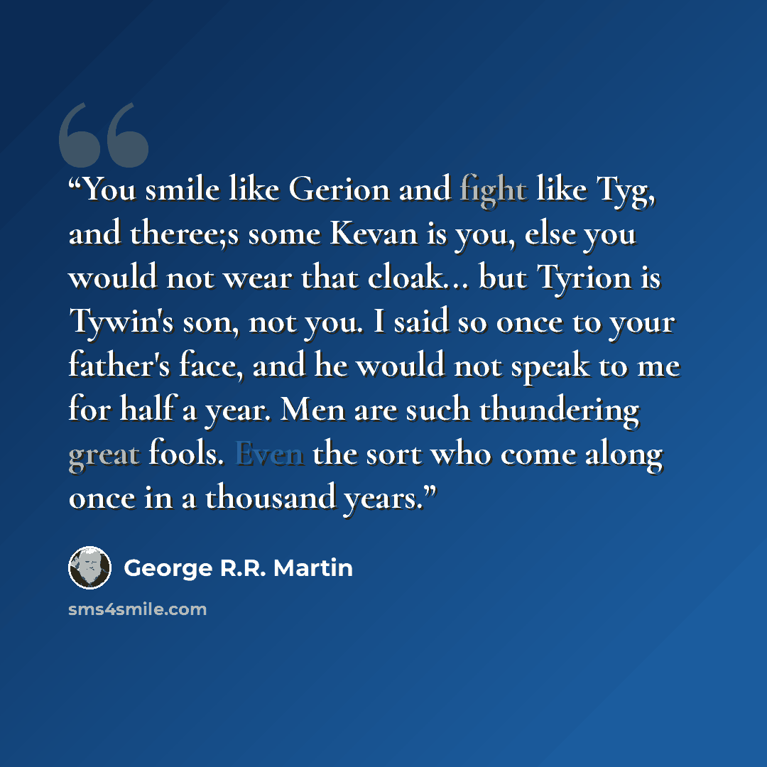 “You smile like Gerion and fight like Tyg, and theree;s some Kevan is you, else you would not wear that cloak... but Tyrion is Tywin's son, not you. I said so once to your father's face, and he would not speak to me for half a year. Men are such thundering great fools. Even the sort who come along…” quote by George R.R. Martin