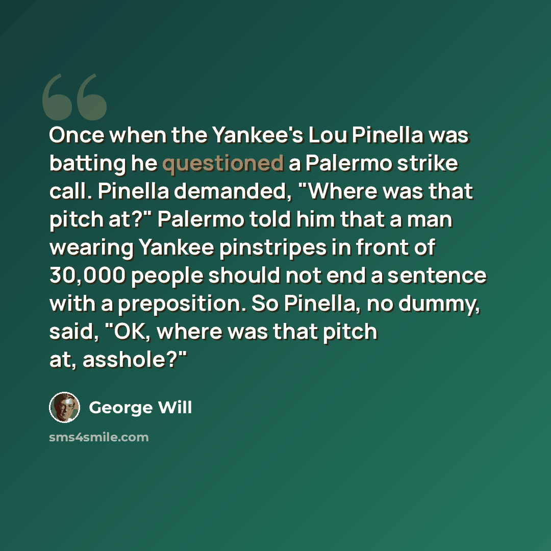 “Once when the Yankee's Lou Pinella was batting he questioned a Palermo strike call. Pinella demanded, "Where was that pitch at?" Palermo told him that a man wearing Yankee pinstripes in front of 30,000 people should not end a sentence with a preposition. So Pinella, no dummy, said, "OK, where was…” quote by George Will