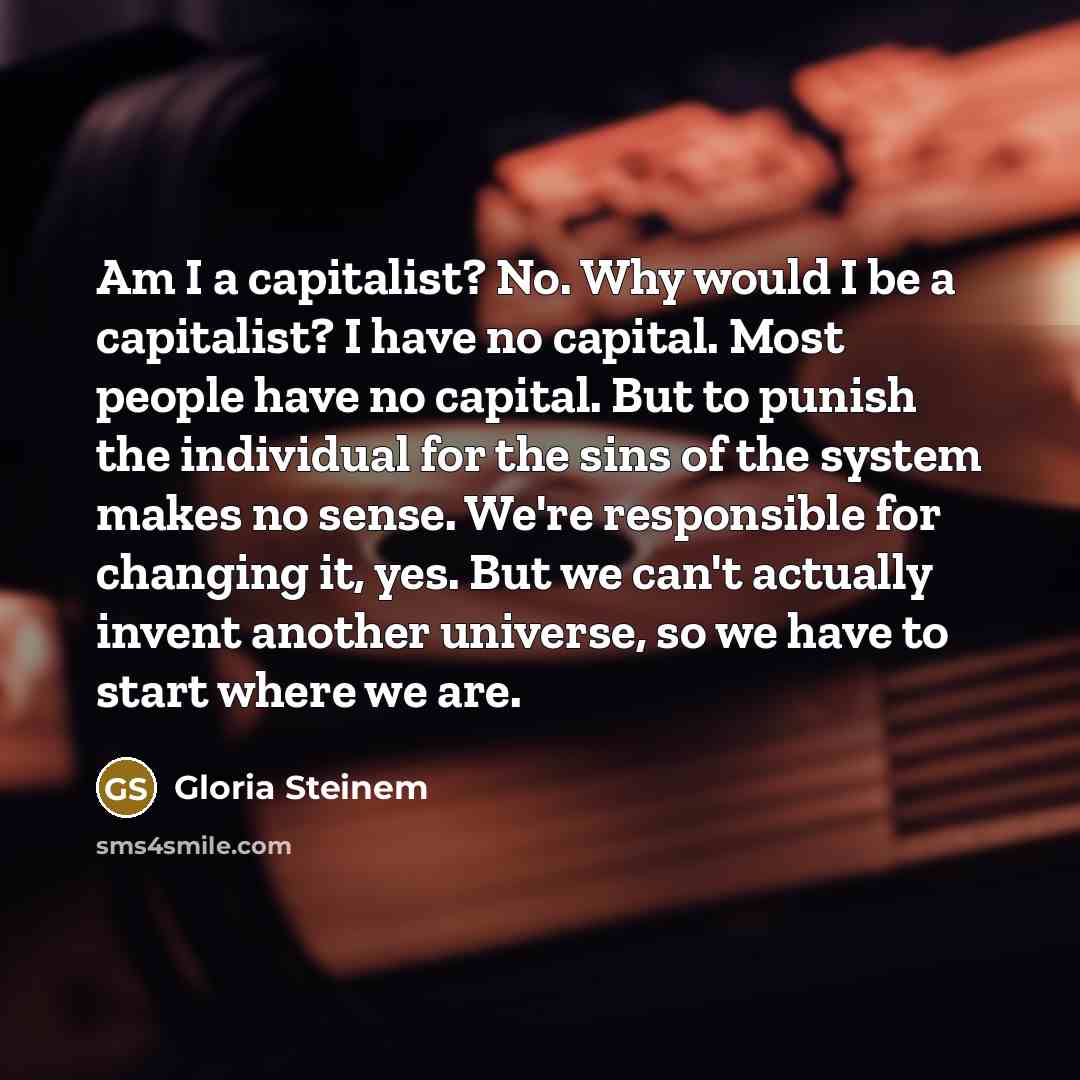 “Am I a capitalist? No. Why would I be a capitalist? I have no capital. Most people have no capital. But to punish the individual for the sins of the system makes no sense. We're responsible for changing it, yes. But we can't actually invent another universe, so we have to start where we are.” quote by Gloria Steinem