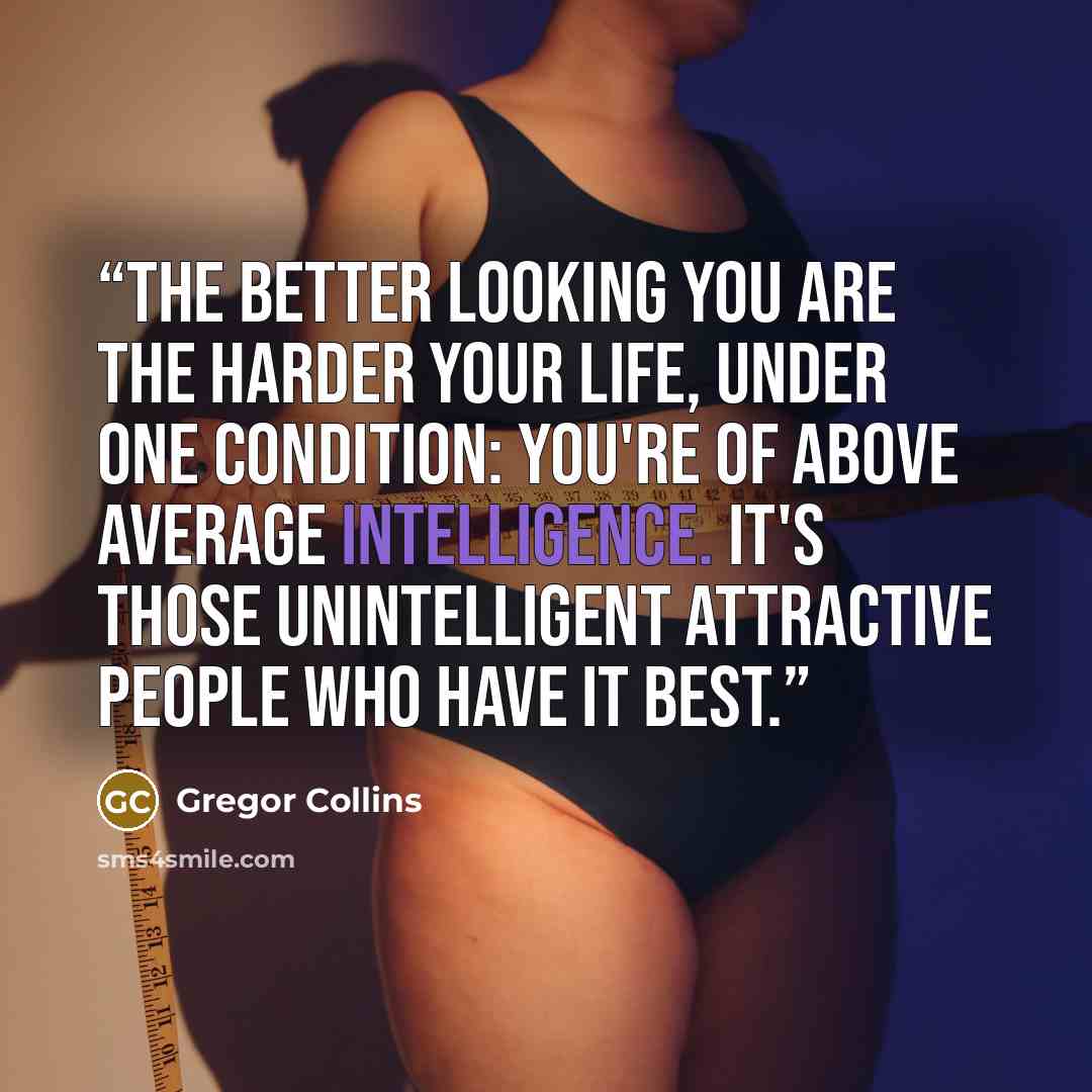“The better looking you are the harder your life, under one condition: You're of above average intelligence. It's those unintelligent attractive people who have it best.” quote by Gregor Collins