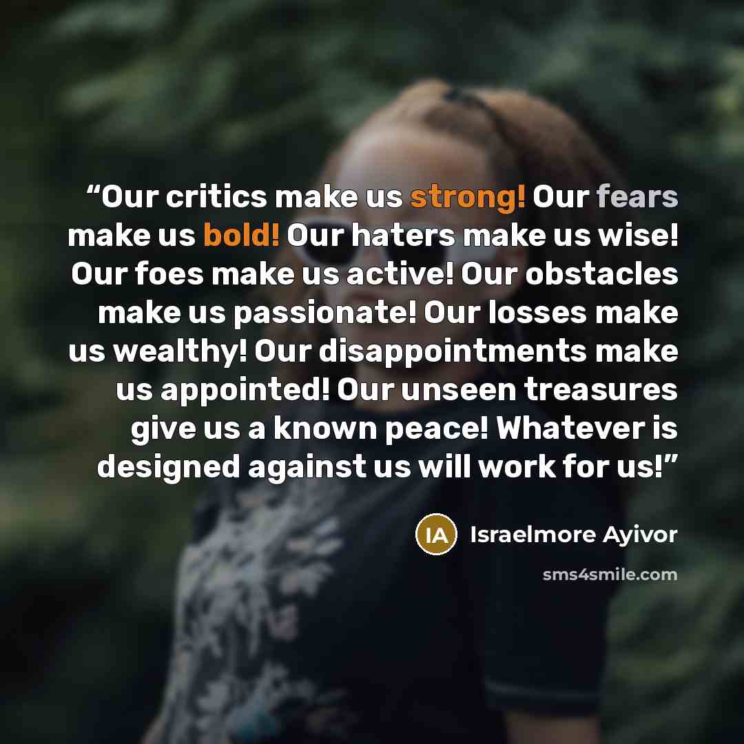 “Our critics make us strong! Our fears make us bold! Our haters make us wise! Our foes make us active! Our obstacles make us passionate! Our losses make us wealthy! Our disappointments make us appointed! Our unseen treasures give us a known peace! Whatever is designed against us will work for us!” quote by Israelmore Ayivor