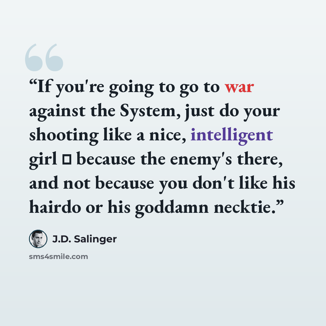 “If you're going to go to war against the System, just do your shooting like a nice, intelligent girl ㅡ because the enemy's there, and not because you don't like his hairdo or his goddamn necktie.” quote by J.D. Salinger