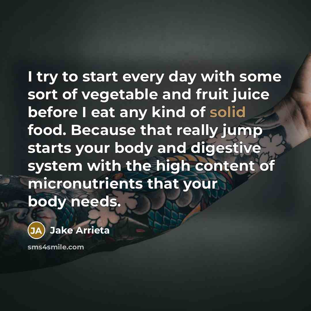 “I try to start every day with some sort of vegetable and fruit juice before I eat any kind of solid food. Because that really jump starts your body and digestive system with the high content of micronutrients that your body needs.” quote by Jake Arrieta