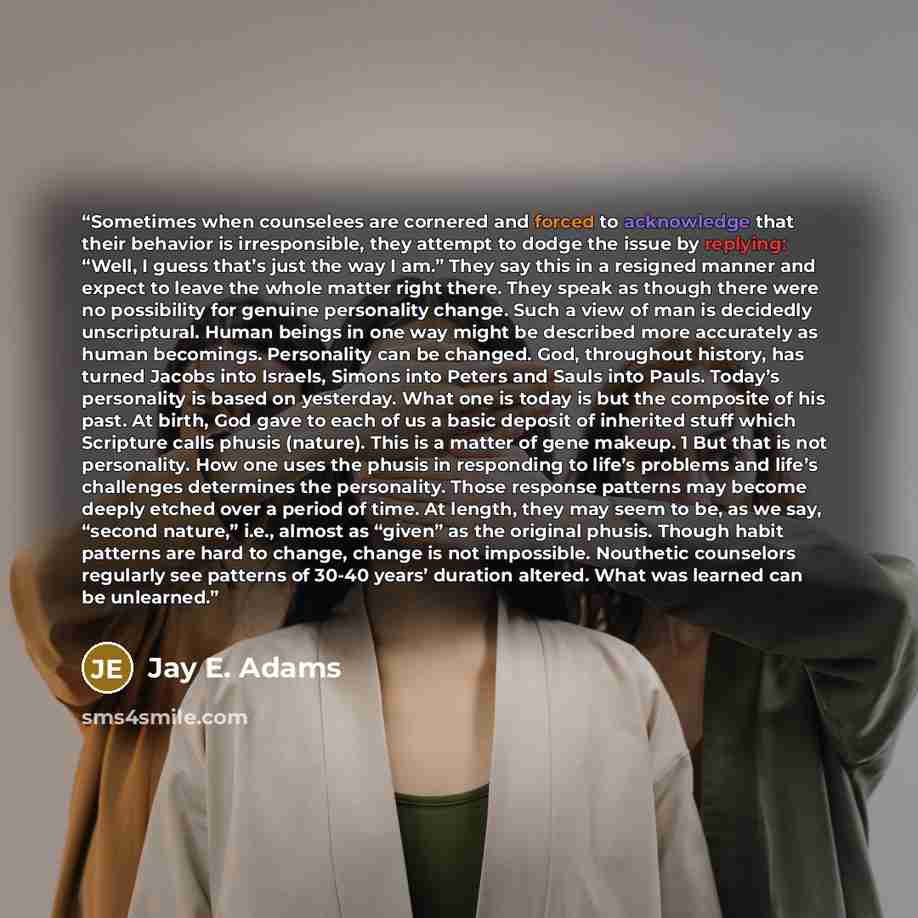 “Sometimes when counselees are cornered and forced to acknowledge that their behavior is irresponsible, they attempt to dodge the issue by replying: “Well, I guess that’s just the way I am.” They say this in a resigned manner and expect to leave the whole matter right there. They speak as though…” quote by Jay E. Adams