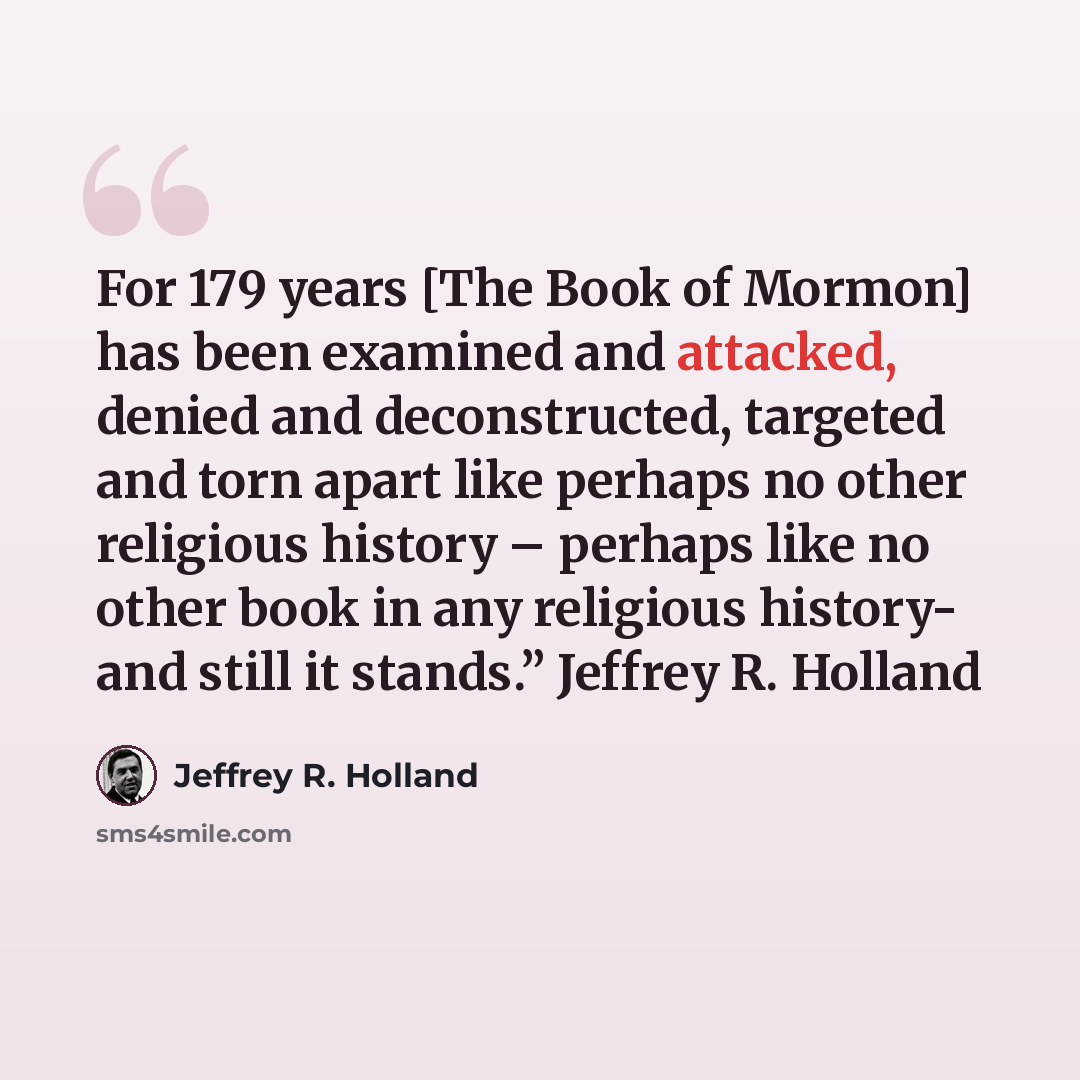 “For 179 years [The Book of Mormon] has been examined and attacked, denied and deconstructed, targeted and torn apart like perhaps no other religious history – perhaps like no other book in any religious history- and still it stands.” Jeffrey R. Holland” quote by Jeffrey R. Holland