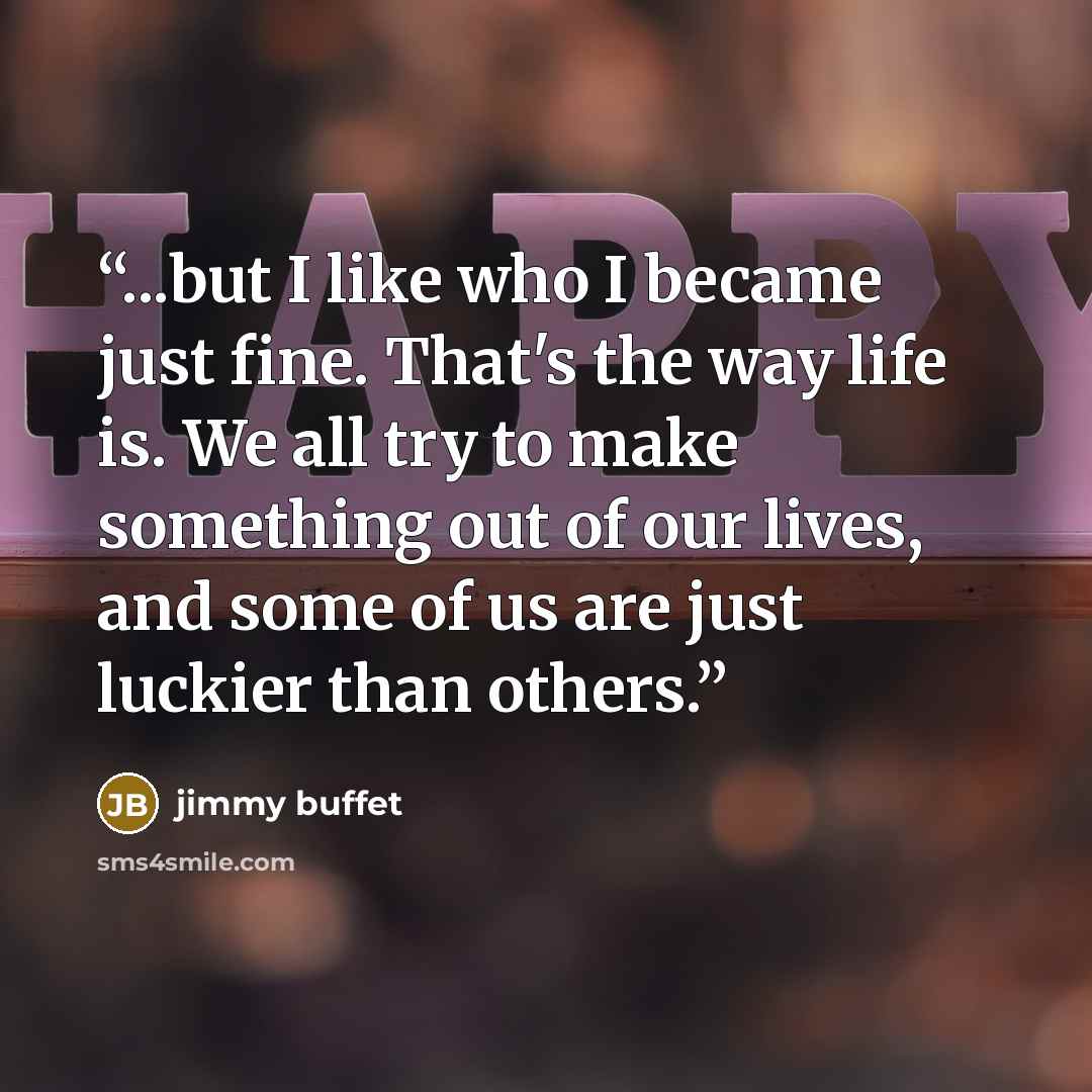 “...but I like who I became just fine. That's the way life is. We all try to make something out of our lives, and some of us are just luckier than others.” quote by Jimmy Buffet